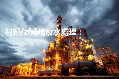 村鎮(zhèn)廢水處理：揭秘以后環(huán)保的關(guān)鍵鑰匙？